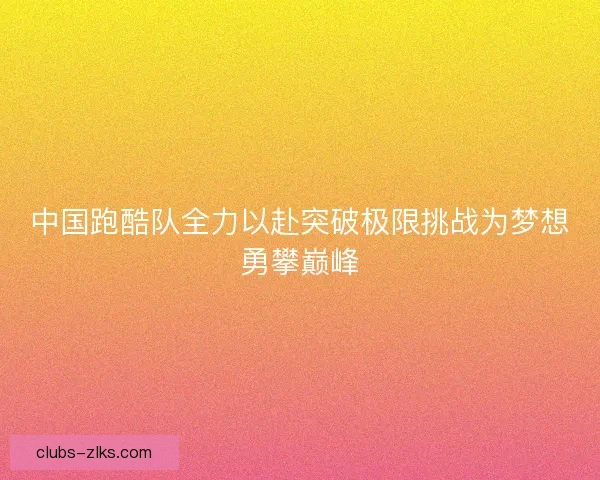 中国跑酷队全力以赴突破极限挑战为梦想勇攀巅峰 中国跑酷队全力以赴突破极限挑战为梦想勇攀巅峰