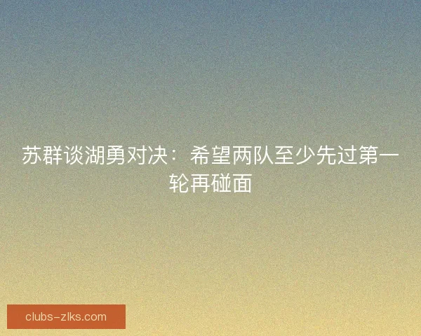 苏群谈湖勇对决:希望两队至少先过第一轮再碰面 苏群谈湖勇对决:希望两队至少先过第一轮再碰面