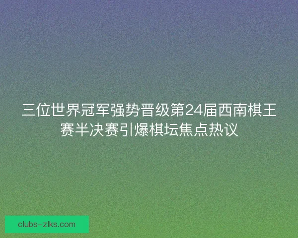 三位世界冠军强势晋级第24届西南棋王赛半决赛引爆棋坛焦点热议