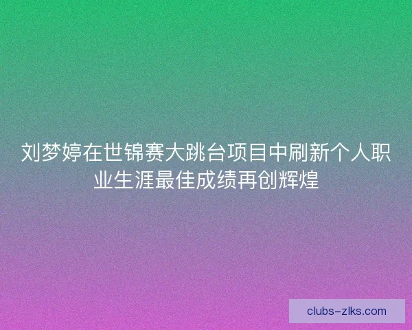 刘梦婷在世锦赛大跳台项目中刷新个人职业生涯最佳成绩再创辉煌 刘梦婷在世锦赛大跳台项目中刷新个人职业生涯最佳成绩再创辉煌