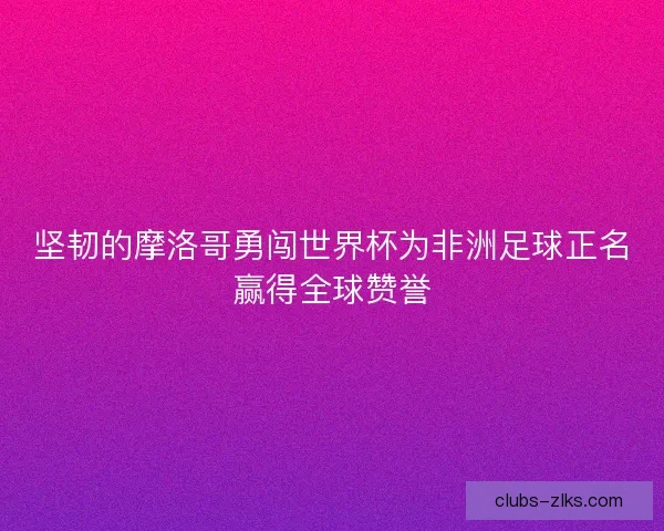 坚韧的摩洛哥勇闯世界杯为非洲足球正名赢得全球赞誉
