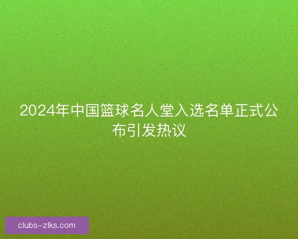 2024年中国篮球名人堂入选名单正式公布引发热议 2024年中国篮球名人堂入选名单正式公布引发热议