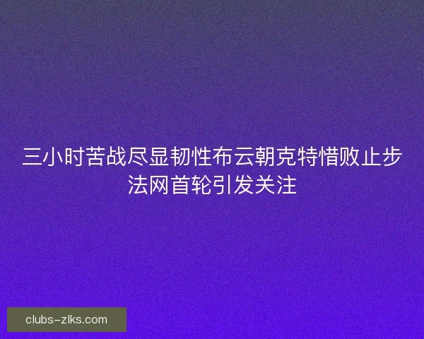 三小时苦战尽显韧性布云朝克特惜败止步法网首轮引发关注 三小时苦战尽显韧性布云朝克特惜败止步法网首轮引发关注