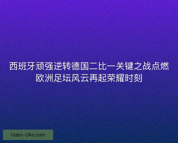 西班牙顽强逆转德国二比一关键之战点燃欧洲足坛风云再起荣耀时刻