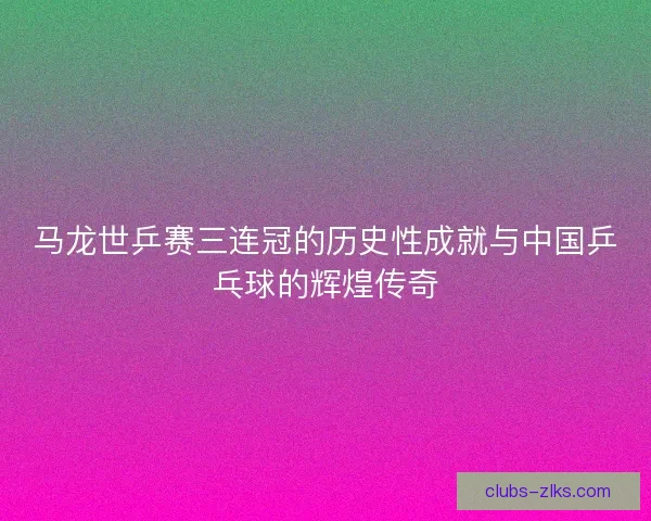 马龙世乒赛三连冠的历史性成就与中国乒乓球的辉煌传奇