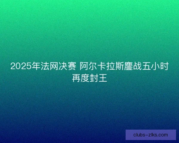 2025年法网决赛 阿尔卡拉斯鏖战五小时再度封王 2025年法网决赛 阿尔卡拉斯鏖战五小时再度封王