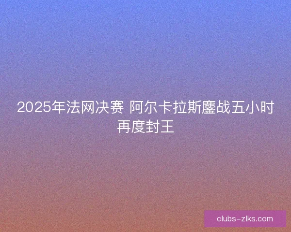 2025年法网决赛 阿尔卡拉斯鏖战五小时再度封王