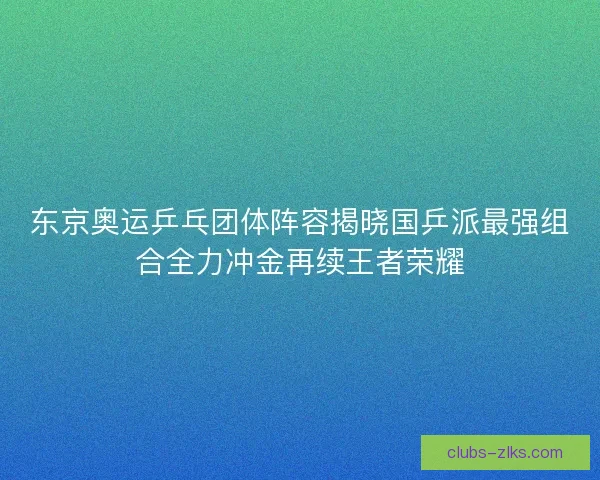 东京奥运乒乓团体阵容揭晓国乒派最强组合全力冲金再续王者荣耀