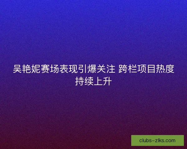吴艳妮赛场表现引爆关注 跨栏项目热度持续上升