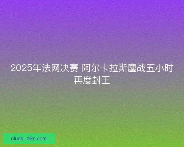 2025年法网决赛 阿尔卡拉斯鏖战五小时再度封王